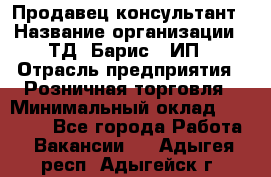 Продавец-консультант › Название организации ­ ТД "Барис", ИП › Отрасль предприятия ­ Розничная торговля › Минимальный оклад ­ 15 000 - Все города Работа » Вакансии   . Адыгея респ.,Адыгейск г.